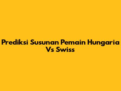 Prediksi Susunan Pemain Hungaria Vs Swiss