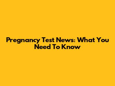Pregnancy Test News: What You Need To Know