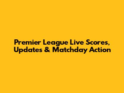 Premier League Live Scores, Updates & Matchday Action