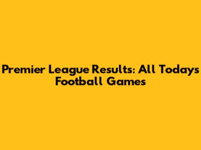 Premier League Results: All Today's Football Games