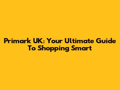 Primark UK: Your Ultimate Guide To Shopping Smart