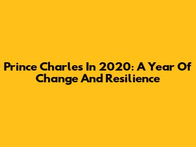 Prince Charles In 2020: A Year Of Change And Resilience