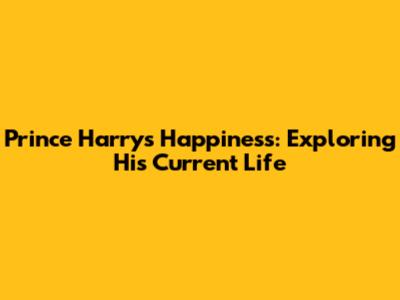 Prince Harry's Happiness: Exploring His Current Life