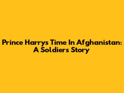 Prince Harry's Time In Afghanistan: A Soldier's Story