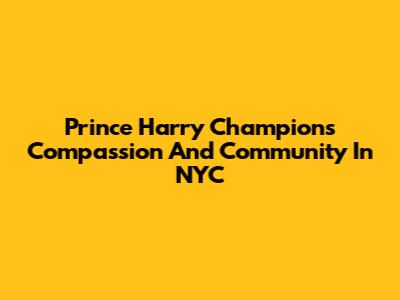 Prince Harry Champions Compassion And Community In NYC