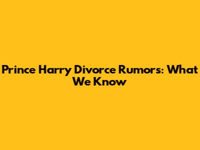 Prince Harry Divorce Rumors: What We Know