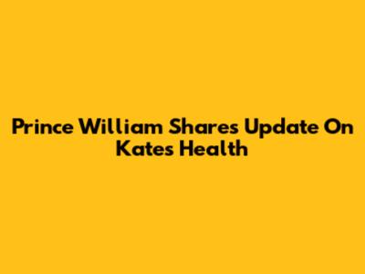 Prince William Shares Update On Kate's Health