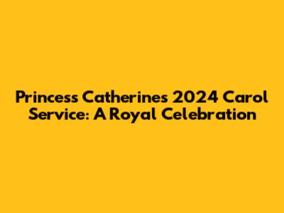 Princess Catherine's 2024 Carol Service: A Royal Celebration