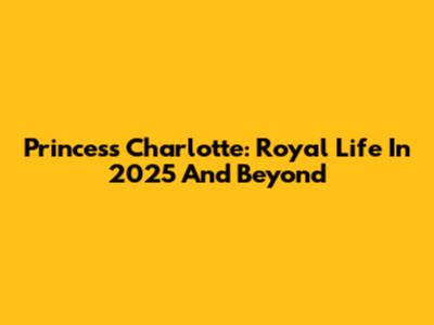 Princess Charlotte: Royal Life In 2025 And Beyond