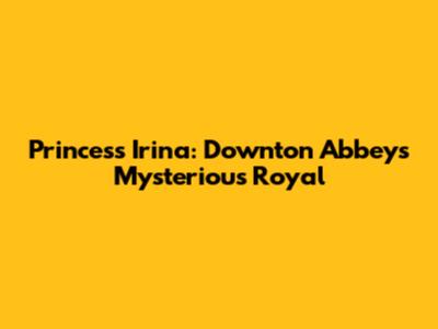 Princess Irina: Downton Abbey's Mysterious Royal