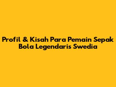 Profil & Kisah Para Pemain Sepak Bola Legendaris Swedia