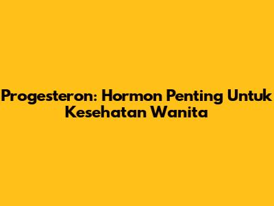 Progesteron: Hormon Penting Untuk Kesehatan Wanita