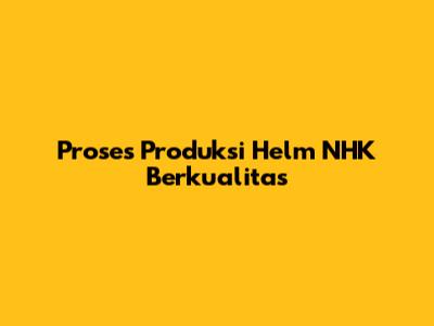 Proses Produksi Helm NHK Berkualitas