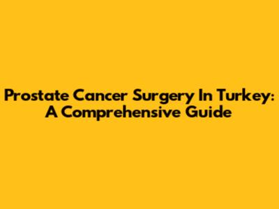 Prostate Cancer Surgery In Turkey: A Comprehensive Guide