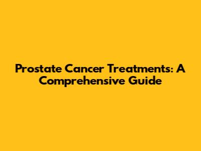 Prostate Cancer Treatments: A Comprehensive Guide