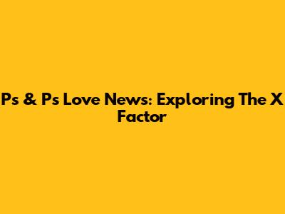 Ps & Ps Love News: Exploring The X Factor
