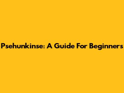 Psehunkinse: A Guide For Beginners