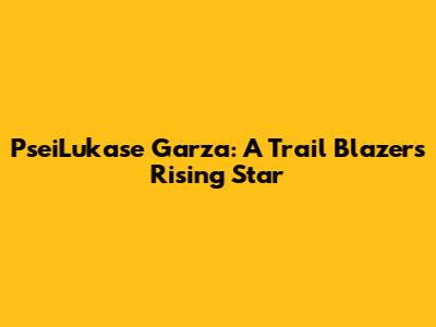 Psei'Lukase Garza: A Trail Blazers Rising Star