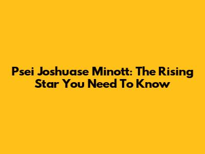 Psei Joshuase Minott: The Rising Star You Need To Know