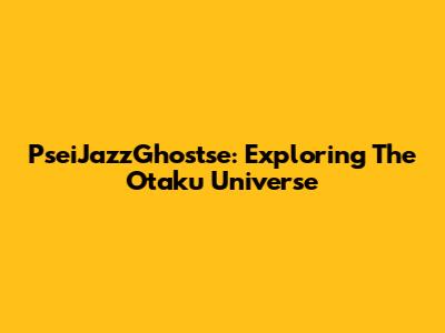 PseiJazzGhostse: Exploring The Otaku Universe