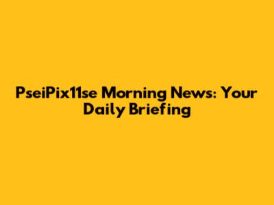 PseiPix11se Morning News: Your Daily Briefing