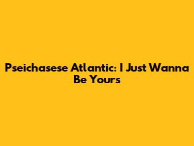 Pseichasese Atlantic: "I Just Wanna Be Yours"