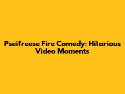 Pseifreese Fire Comedy: Hilarious Video Moments