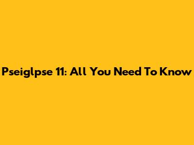 Pseiglpse 11: All You Need To Know