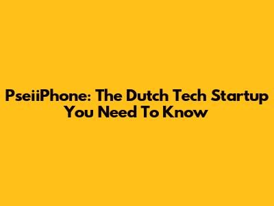 PseiiPhone: The Dutch Tech Startup You Need To Know