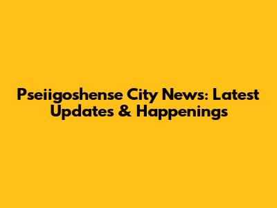 Pseiigoshense City News: Latest Updates & Happenings