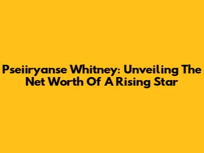Pseiiryanse Whitney: Unveiling The Net Worth Of A Rising Star