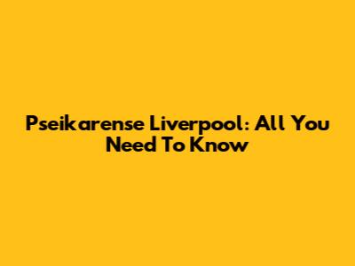 Pseikarense Liverpool: All You Need To Know
