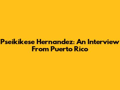 Pseikikese Hernandez: An Interview From Puerto Rico