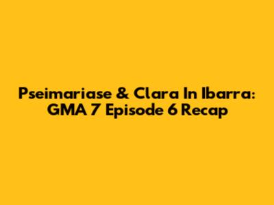 Pseimariase & Clara In Ibarra: GMA 7 Episode 6 Recap