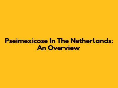 Pseimexicose In The Netherlands: An Overview