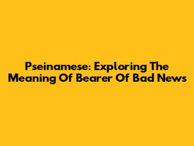 Pseinamese: Exploring The Meaning Of 'Bearer Of Bad News'