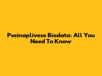 Pseinaplivese Biodata: All You Need To Know