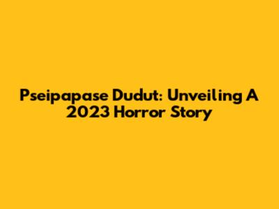 Pseipapase Dudut: Unveiling A 2023 Horror Story