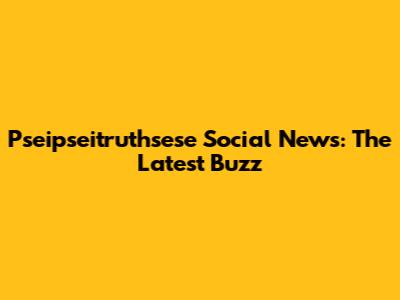 Pseipseitruthsese Social News: The Latest Buzz