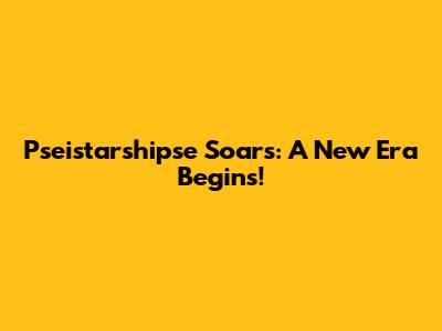 Pseistarshipse Soars: A New Era Begins!