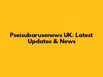 Pseisubarusenews UK: Latest Updates & News