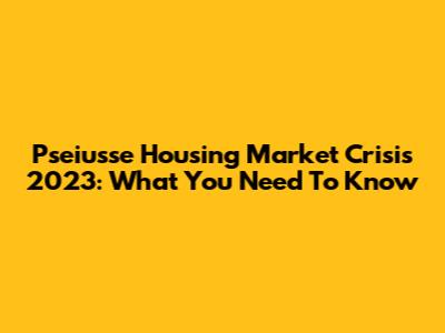 Pseiusse Housing Market Crisis 2023: What You Need To Know
