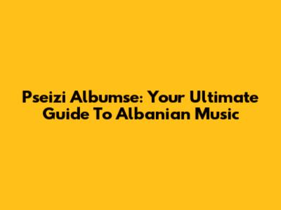 Pseizi Albumse: Your Ultimate Guide To Albanian Music