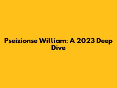 Pseizionse William: A 2023 Deep Dive