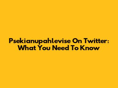 Psekianupahlevise On Twitter: What You Need To Know
