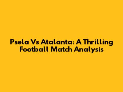 Psela Vs Atalanta: A Thrilling Football Match Analysis