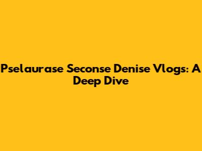 Pselaurase Seconse Denise Vlogs: A Deep Dive
