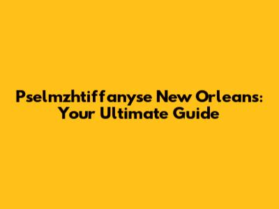 Pselmzhtiffanyse New Orleans: Your Ultimate Guide
