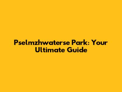 Pselmzhwaterse Park: Your Ultimate Guide
