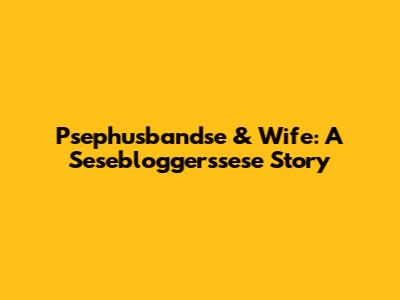 Psephusbandse & Wife: A Sesebloggerssese Story